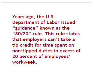 "Years ago, the U.S. Department of Labor issued "guidance" known as the "80/20" rule. This rule states that employers can't take a tip credit for time spent on non-tipped duties in excess of 20% of employees' workweek.