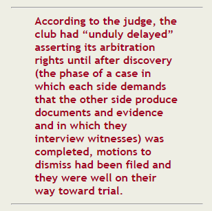 "According to the judge, the club had "unduly delayed" asserting its arbitration rights until after discovery (the phase of a case in which each side demands that the other side produce documents and evidence and in which they interview witnesses) was completed, motions to dismiss had be filed and they were well on their way toward trial."